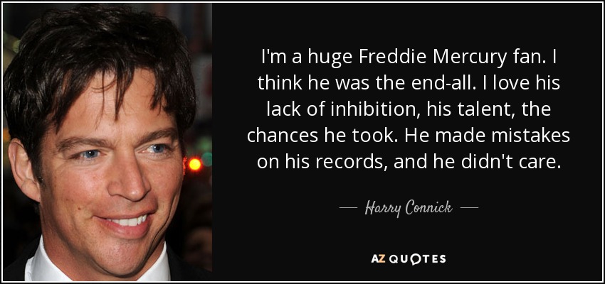 I'm a huge Freddie Mercury fan. I think he was the end-all. I love his lack of inhibition, his talent, the chances he took. He made mistakes on his records, and he didn't care. - Harry Connick, Jr.