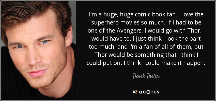 I'm a huge, huge comic book fan. I love the superhero movies so much. If I had to be one of the Avengers, I would go with Thor. I would have to. I just think I look the part too much, and I'm a fan of all of them, but Thor would be something that I think I could put on. I think I could make it happen. - Derek Theler