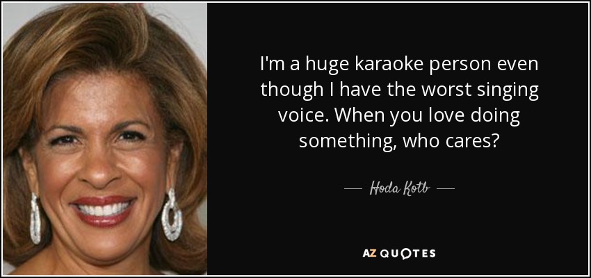 I'm a huge karaoke person even though I have the worst singing voice. When you love doing something, who cares? - Hoda Kotb
