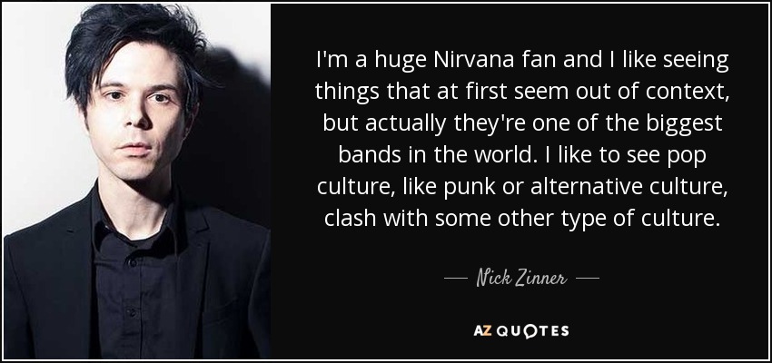 I'm a huge Nirvana fan and I like seeing things that at first seem out of context, but actually they're one of the biggest bands in the world. I like to see pop culture, like punk or alternative culture, clash with some other type of culture. - Nick Zinner