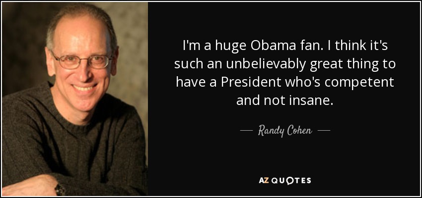 I'm a huge Obama fan. I think it's such an unbelievably great thing to have a President who's competent and not insane. - Randy Cohen