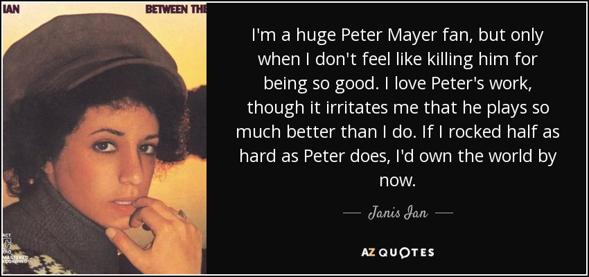 I'm a huge Peter Mayer fan, but only when I don't feel like killing him for being so good. I love Peter's work, though it irritates me that he plays so much better than I do. If I rocked half as hard as Peter does, I'd own the world by now. - Janis Ian