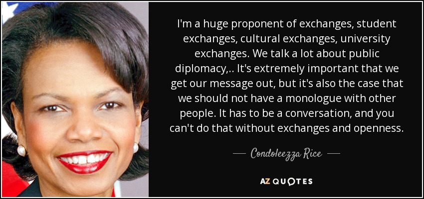 I'm a huge proponent of exchanges, student exchanges, cultural exchanges, university exchanges. We talk a lot about public diplomacy, .. It's extremely important that we get our message out, but it's also the case that we should not have a monologue with other people. It has to be a conversation, and you can't do that without exchanges and openness. - Condoleezza Rice