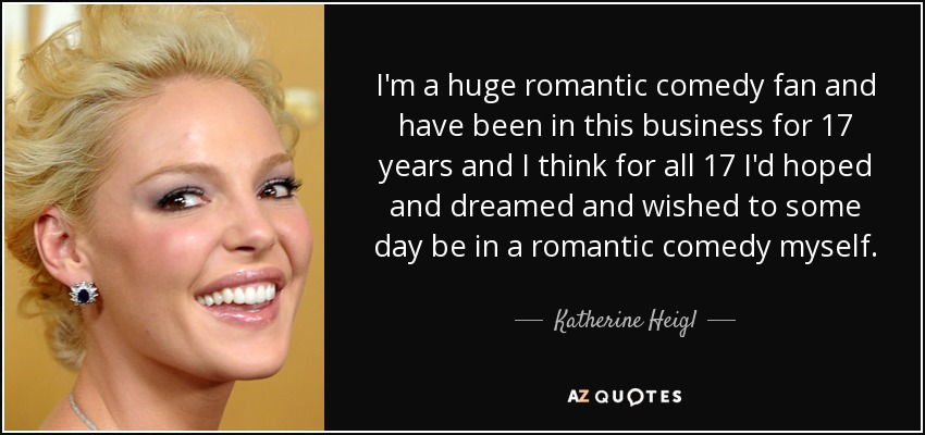 I'm a huge romantic comedy fan and have been in this business for 17 years and I think for all 17 I'd hoped and dreamed and wished to some day be in a romantic comedy myself. - Katherine Heigl