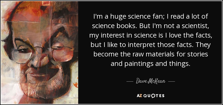 I'm a huge science fan; I read a lot of science books. But I'm not a scientist, my interest in science is I love the facts, but I like to interpret those facts. They become the raw materials for stories and paintings and things. - Dave McKean