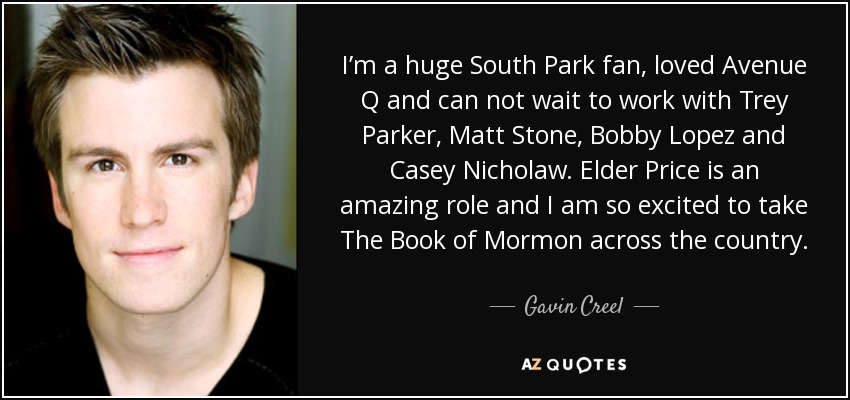 I’m a huge South Park fan, loved Avenue Q and can not wait to work with Trey Parker, Matt Stone, Bobby Lopez and Casey Nicholaw. Elder Price is an amazing role and I am so excited to take The Book of Mormon across the country. - Gavin Creel
