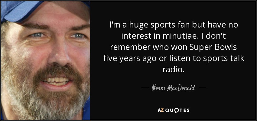 I'm a huge sports fan but have no interest in minutiae. I don't remember who won Super Bowls five years ago or listen to sports talk radio. - Norm MacDonald