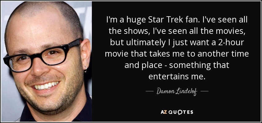 I'm a huge Star Trek fan. I've seen all the shows, I've seen all the movies, but ultimately I just want a 2-hour movie that takes me to another time and place - something that entertains me. - Damon Lindelof