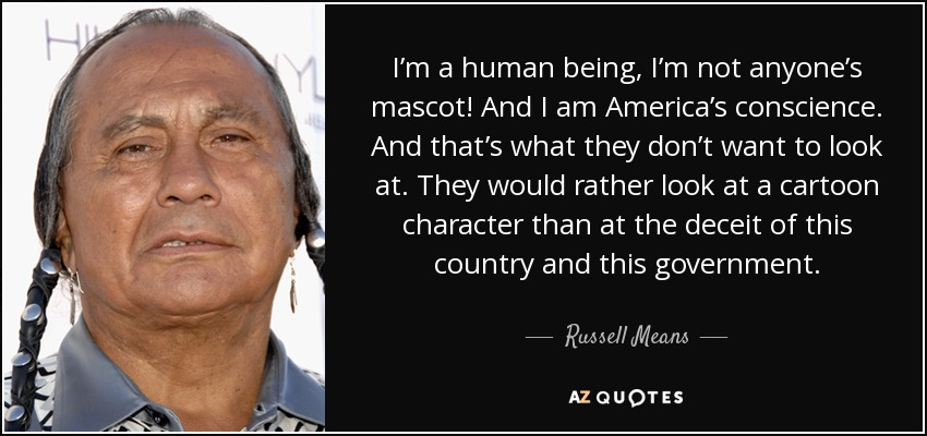 I’m a human being, I’m not anyone’s mascot! And I am America’s conscience. And that’s what they don’t want to look at. They would rather look at a cartoon character than at the deceit of this country and this government. - Russell Means