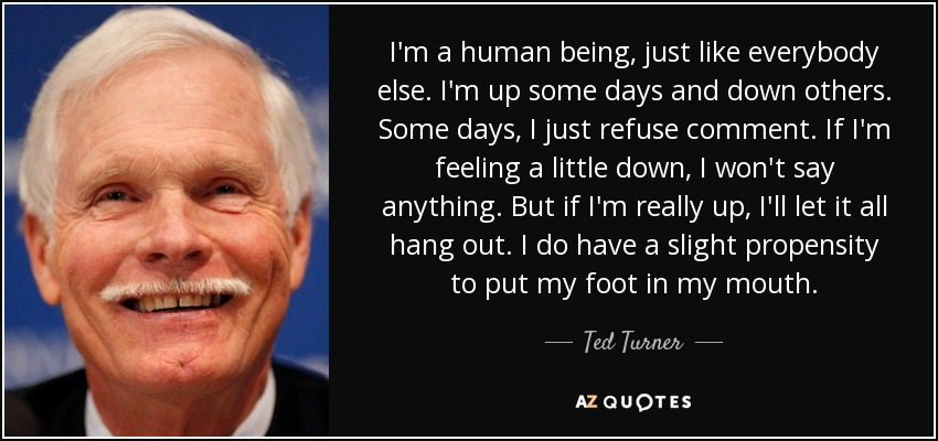 I'm a human being, just like everybody else. I'm up some days and down others. Some days, I just refuse comment. If I'm feeling a little down, I won't say anything. But if I'm really up, I'll let it all hang out. I do have a slight propensity to put my foot in my mouth. - Ted Turner