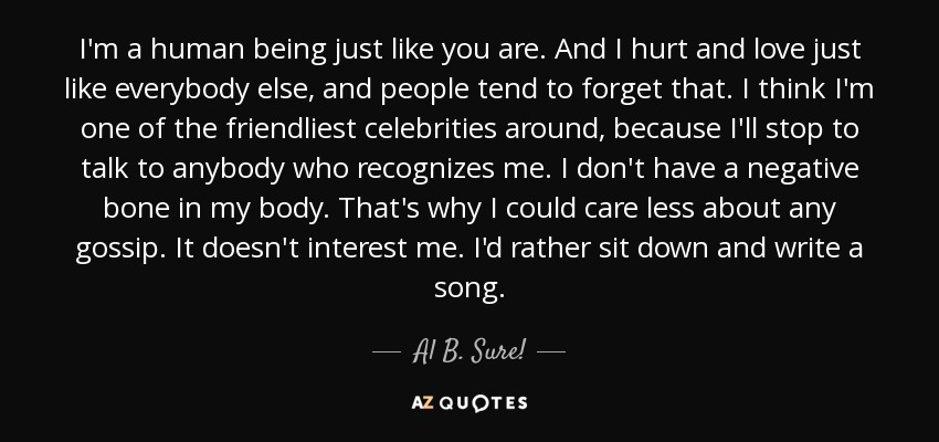 I'm a human being just like you are. And I hurt and love just like everybody else, and people tend to forget that. I think I'm one of the friendliest celebrities around, because I'll stop to talk to anybody who recognizes me. I don't have a negative bone in my body. That's why I could care less about any gossip. It doesn't interest me. I'd rather sit down and write a song. - Al B. Sure!