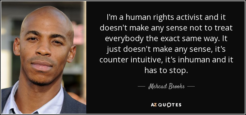 I'm a human rights activist and it doesn't make any sense not to treat everybody the exact same way. It just doesn't make any sense, it's counter intuitive, it's inhuman and it has to stop. - Mehcad Brooks