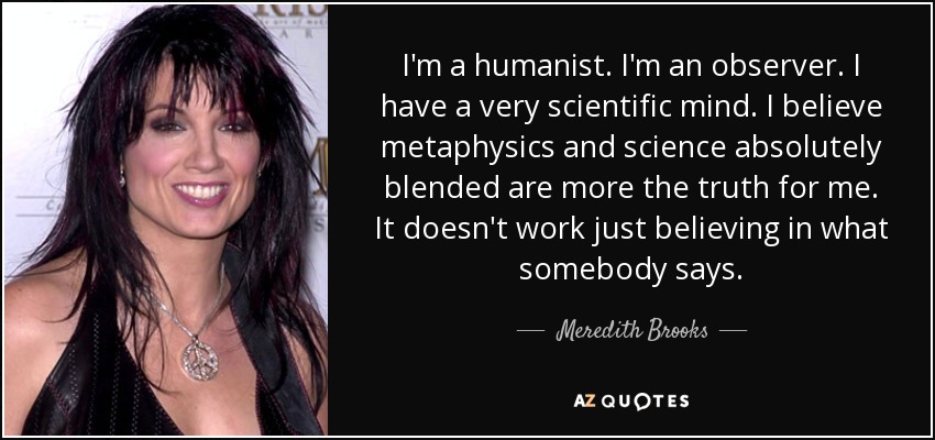 I'm a humanist. I'm an observer. I have a very scientific mind. I believe metaphysics and science absolutely blended are more the truth for me. It doesn't work just believing in what somebody says. - Meredith Brooks