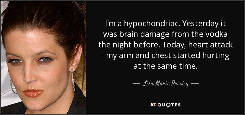 I'm a hypochondriac. Yesterday it was brain damage from the vodka the night before. Today, heart attack - my arm and chest started hurting at the same time. - Lisa Marie Presley
