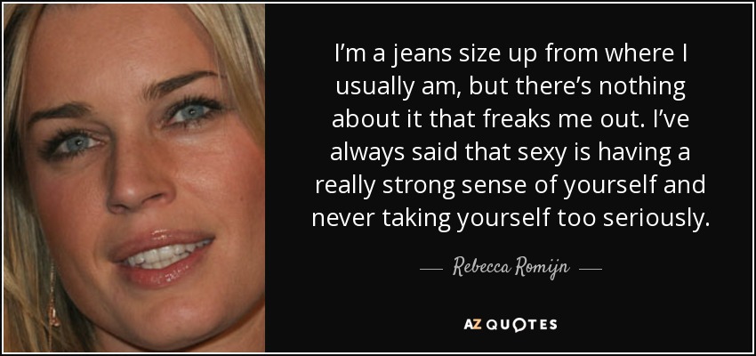 I’m a jeans size up from where I usually am, but there’s nothing about it that freaks me out. I’ve always said that sexy is having a really strong sense of yourself and never taking yourself too seriously. - Rebecca Romijn