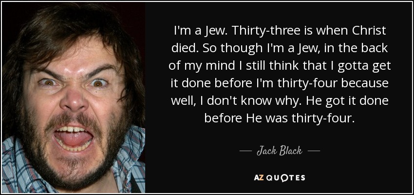 I'm a Jew. Thirty-three is when Christ died. So though I'm a Jew, in the back of my mind I still think that I gotta get it done before I'm thirty-four because well, I don't know why. He got it done before He was thirty-four. - Jack Black