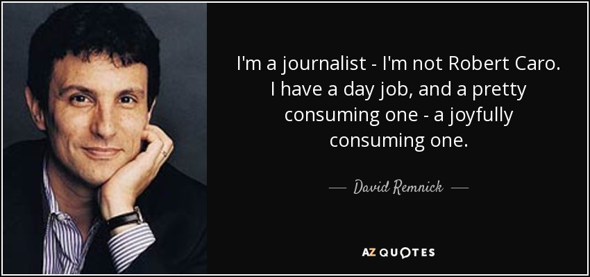 I'm a journalist - I'm not Robert Caro. I have a day job, and a pretty consuming one - a joyfully consuming one. - David Remnick