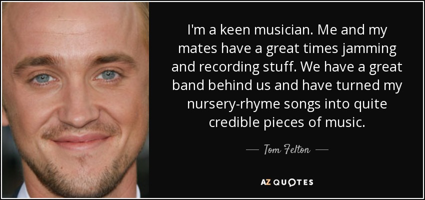 I'm a keen musician. Me and my mates have a great times jamming and recording stuff. We have a great band behind us and have turned my nursery-rhyme songs into quite credible pieces of music. - Tom Felton