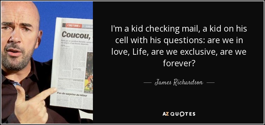 I'm a kid checking mail, a kid on his cell with his questions: are we in love, Life, are we exclusive, are we forever? - James Richardson