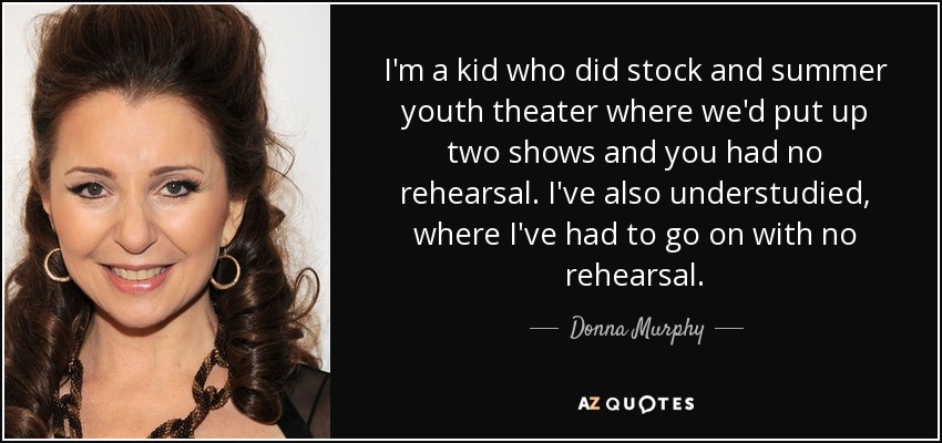 I'm a kid who did stock and summer youth theater where we'd put up two shows and you had no rehearsal. I've also understudied, where I've had to go on with no rehearsal. - Donna Murphy