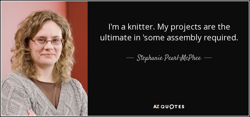 I'm a knitter. My projects are the ultimate in 'some assembly required. - Stephanie Pearl-McPhee