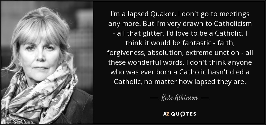 I'm a lapsed Quaker. I don't go to meetings any more. But I'm very drawn to Catholicism - all that glitter. I'd love to be a Catholic. I think it would be fantastic - faith, forgiveness, absolution, extreme unction - all these wonderful words. I don't think anyone who was ever born a Catholic hasn't died a Catholic, no matter how lapsed they are. - Kate Atkinson