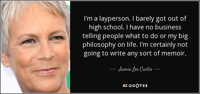 I'm a layperson. I barely got out of high school. I have no business telling people what to do or my big philosophy on life. I'm certainly not going to write any sort of memoir. - Jamie Lee Curtis