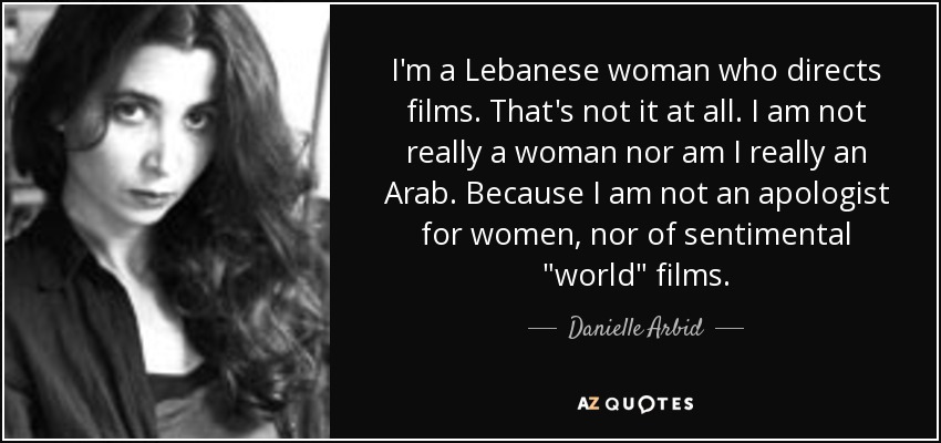 I'm a Lebanese woman who directs films. That's not it at all. I am not really a woman nor am I really an Arab. Because I am not an apologist for women, nor of sentimental 