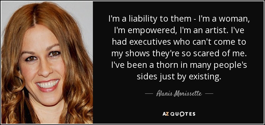 I'm a liability to them - I'm a woman, I'm empowered, I'm an artist. I've had executives who can't come to my shows they're so scared of me. I've been a thorn in many people's sides just by existing. - Alanis Morissette