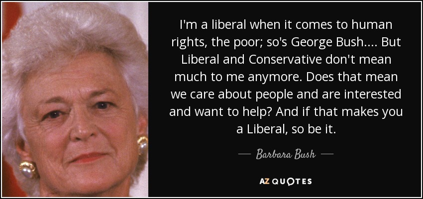 I'm a liberal when it comes to human rights, the poor; so's George Bush. . . . But Liberal and Conservative don't mean much to me anymore. Does that mean we care about people and are interested and want to help? And if that makes you a Liberal, so be it. - Barbara Bush