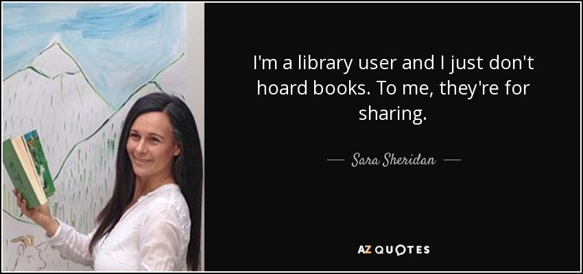 I'm a library user and I just don't hoard books. To me, they're for sharing. - Sara Sheridan
