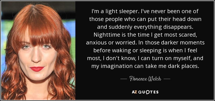 I'm a light sleeper. I've never been one of those people who can put their head down and suddenly everything disappears. Nighttime is the time I get most scared, anxious or worried. In those darker moments before waking or sleeping is when I feel most, I don't know, I can turn on myself, and my imagination can take me dark places. - Florence Welch