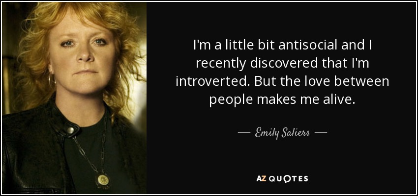 I'm a little bit antisocial and I recently discovered that I'm introverted. But the love between people makes me alive. - Emily Saliers