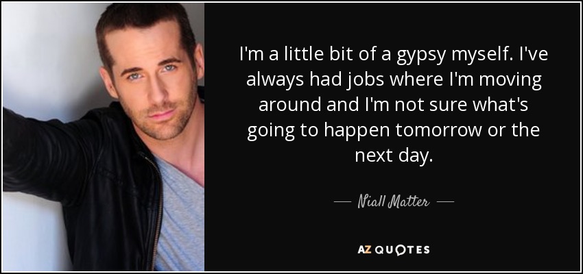 I'm a little bit of a gypsy myself. I've always had jobs where I'm moving around and I'm not sure what's going to happen tomorrow or the next day. - Niall Matter