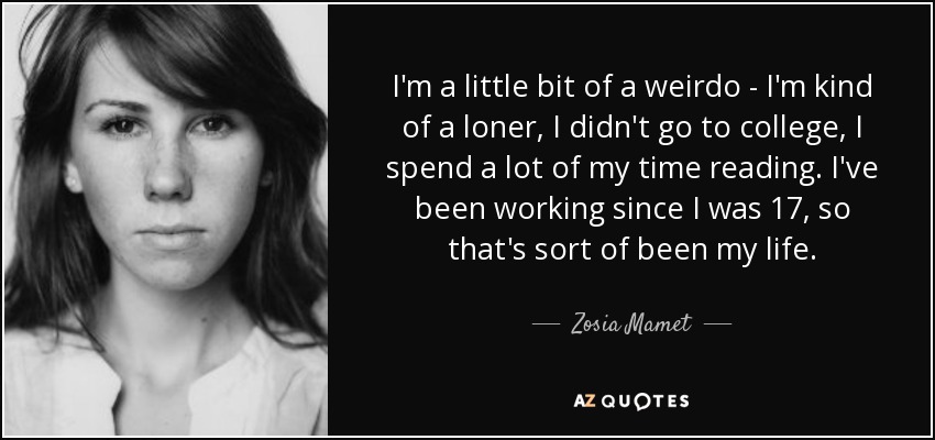 I'm a little bit of a weirdo - I'm kind of a loner, I didn't go to college, I spend a lot of my time reading. I've been working since I was 17, so that's sort of been my life. - Zosia Mamet