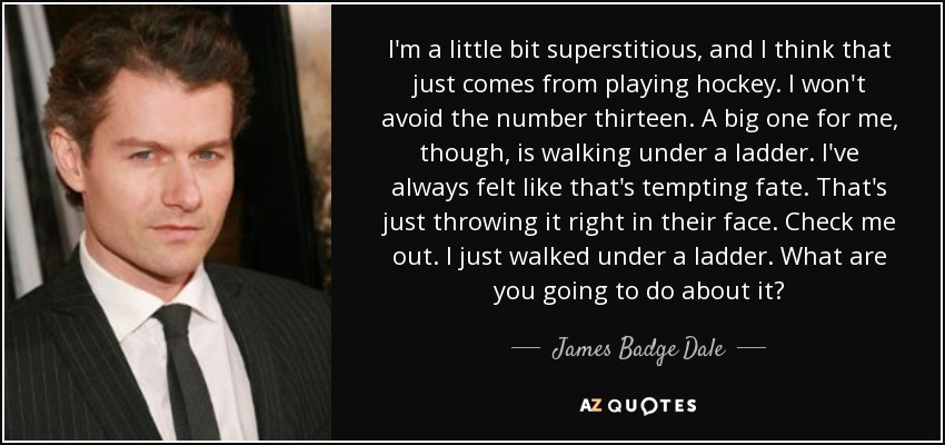 I'm a little bit superstitious, and I think that just comes from playing hockey. I won't avoid the number thirteen. A big one for me, though, is walking under a ladder. I've always felt like that's tempting fate. That's just throwing it right in their face. Check me out. I just walked under a ladder. What are you going to do about it? - James Badge Dale