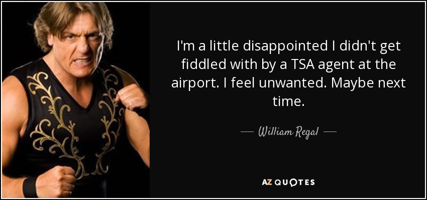 I'm a little disappointed I didn't get fiddled with by a TSA agent at the airport. I feel unwanted. Maybe next time. - William Regal