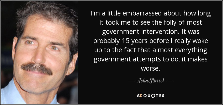 I'm a little embarrassed about how long it took me to see the folly of most government intervention. It was probably 15 years before I really woke up to the fact that almost everything government attempts to do, it makes worse. - John Stossel