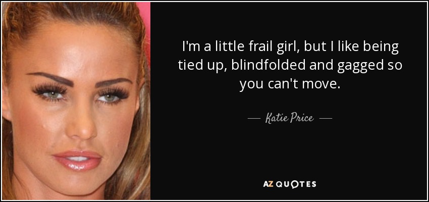 I'm a little frail girl, but I like being tied up, blindfolded and gagged so you can't move. - Katie Price