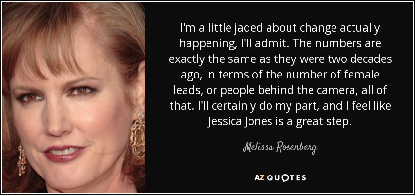 I'm a little jaded about change actually happening, I'll admit. The numbers are exactly the same as they were two decades ago, in terms of the number of female leads, or people behind the camera, all of that. I'll certainly do my part, and I feel like Jessica Jones is a great step. - Melissa Rosenberg