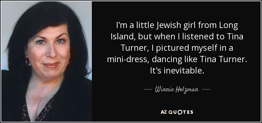 I'm a little Jewish girl from Long Island, but when I listened to Tina Turner, I pictured myself in a mini-dress, dancing like Tina Turner. It's inevitable. - Winnie Holzman