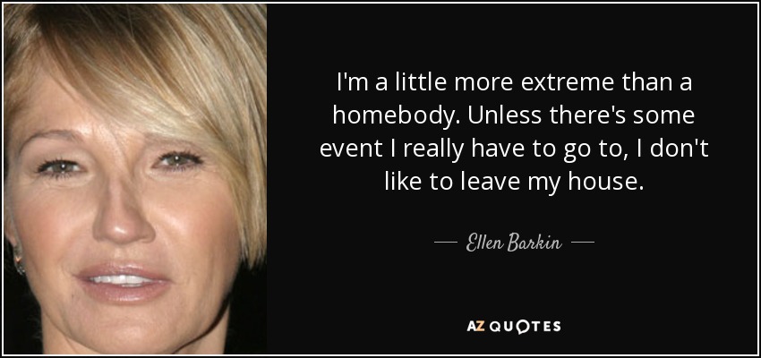 I'm a little more extreme than a homebody. Unless there's some event I really have to go to, I don't like to leave my house. - Ellen Barkin