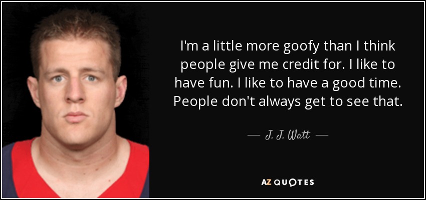 I'm a little more goofy than I think people give me credit for. I like to have fun. I like to have a good time. People don't always get to see that. - J. J. Watt