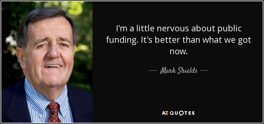 I'm a little nervous about public funding. It's better than what we got now. - Mark Shields