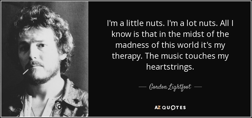 I'm a little nuts. I'm a lot nuts. All I know is that in the midst of the madness of this world it's my therapy. The music touches my heartstrings. - Gordon Lightfoot
