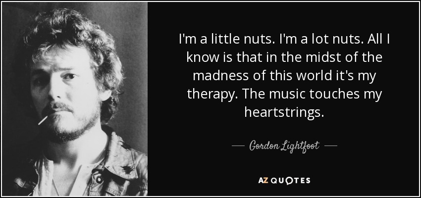 I'm a little nuts. I'm a lot nuts. All I know is that in the midst of the madness of this world it's my therapy. The music touches my heartstrings. - Gordon Lightfoot
