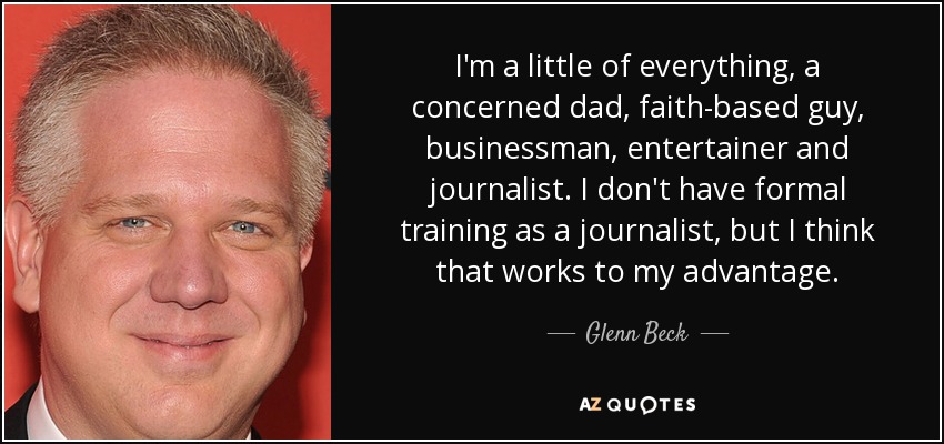 I'm a little of everything, a concerned dad, faith-based guy, businessman, entertainer and journalist. I don't have formal training as a journalist, but I think that works to my advantage. - Glenn Beck