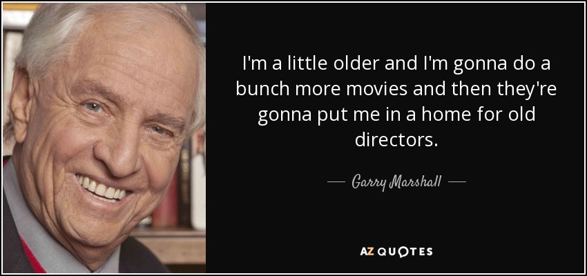 I'm a little older and I'm gonna do a bunch more movies and then they're gonna put me in a home for old directors. - Garry Marshall