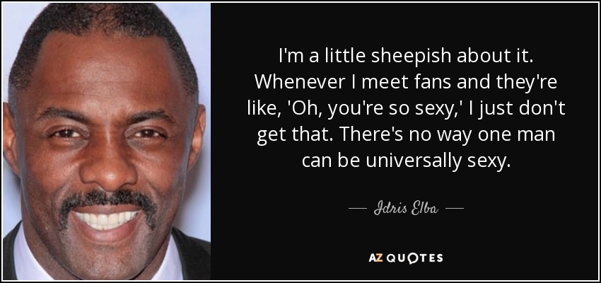 I'm a little sheepish about it. Whenever I meet fans and they're like, 'Oh, you're so sexy,' I just don't get that. There's no way one man can be universally sexy. - Idris Elba