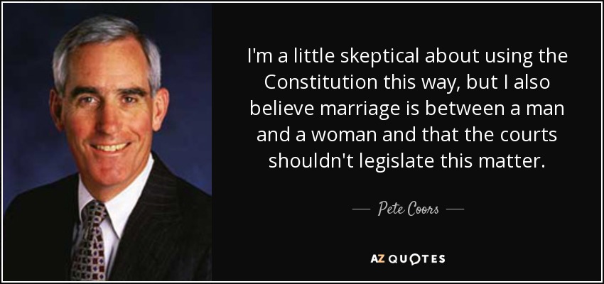 I'm a little skeptical about using the Constitution this way, but I also believe marriage is between a man and a woman and that the courts shouldn't legislate this matter. - Pete Coors